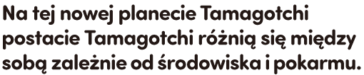 Na tej nowej planecie Tamagotchi postacie Tamagotchi różnią się między sobą zależnie od środowiska i pokarmu.