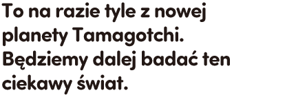 To na razie tyle z nowej planety Tamagotchi. Będziemy dalej badać ten ciekawy świat.