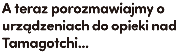 A teraz porozmawiajmy o urządzeniach do opieki nad Tamagotchi...
