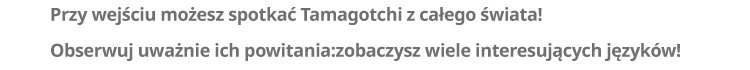 Przy wejściu możesz spotkać Tamagotchi z całego świata! Obserwuj uważnie ich powitania: zobaczysz wiele interesujących języków!