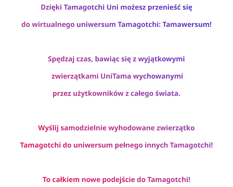 Dzięki Tamagotchi Uni możesz przenieść się do wirtualnego uniwersum Tamagotchi: Tamawersum! Spędzaj czas, bawiąc się z wyjątkowymi zwierzątkami UniTama wychowanymi przez użytkowników z całego świata. Wyślij samodzielnie wyhodowane zwierzątko Tamagotchi do uniwersum pełnego innych Tamagotchi! To całkiem nowe podejście do Tamagotchi!